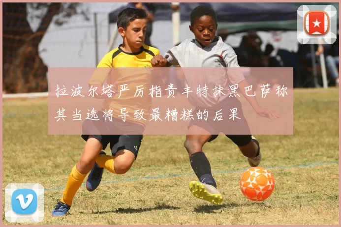 拉波尔塔严厉指责丰特抹黑巴萨称其当选将导致最糟糕的后果