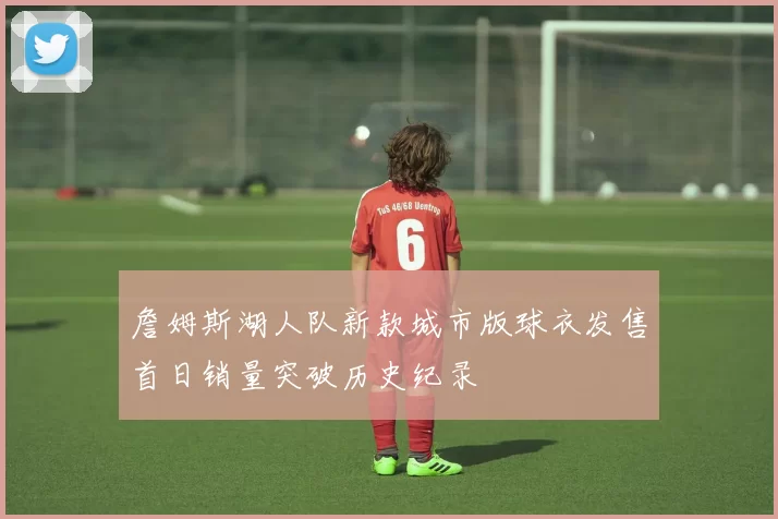 詹姆斯湖人队新款城市版球衣发售首日销量突破历史纪录