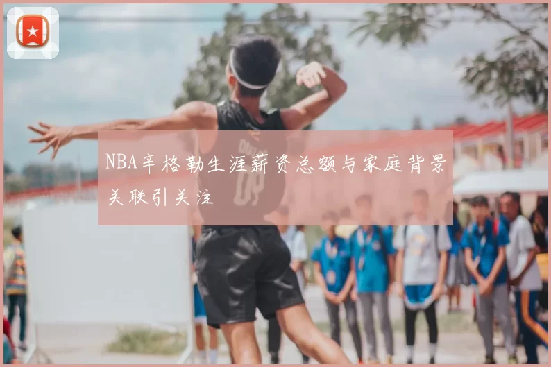 NBA辛格勒生涯薪资总额与家庭背景关联引关注