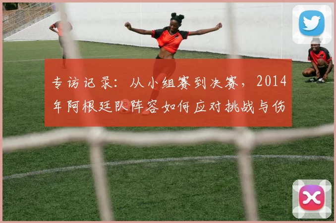 专访记录:从小组赛到决赛,2014年阿根廷队阵容如何应对挑战与伤病?