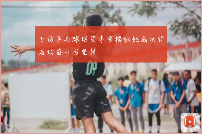 专访乒乓球明星李丽揭秘她成功背后的奋斗与坚持