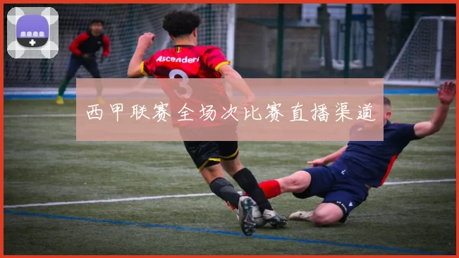 西甲联赛全场次比赛直播渠道