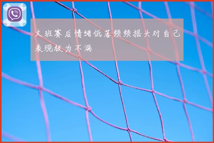 文班赛后情绪低落频频摇头对自己表现极为不满