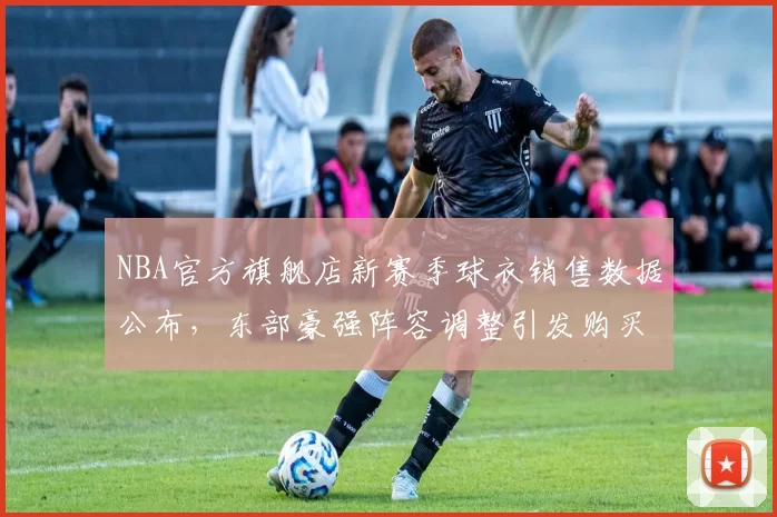 NBA官方旗舰店新赛季球衣销售数据公布,东部豪强阵容调整引发购买热潮