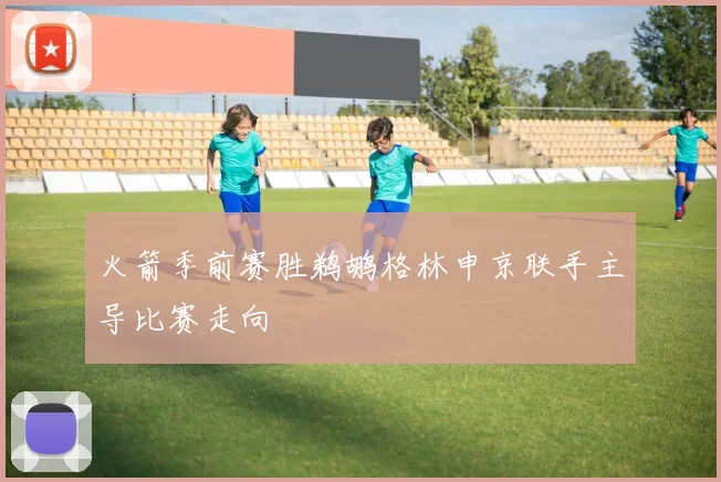 火箭季前赛胜鹈鹕格林申京联手主导比赛走向