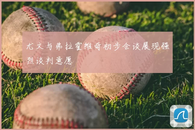 尤文与弗拉霍维奇初步会谈展现强烈谈判意愿