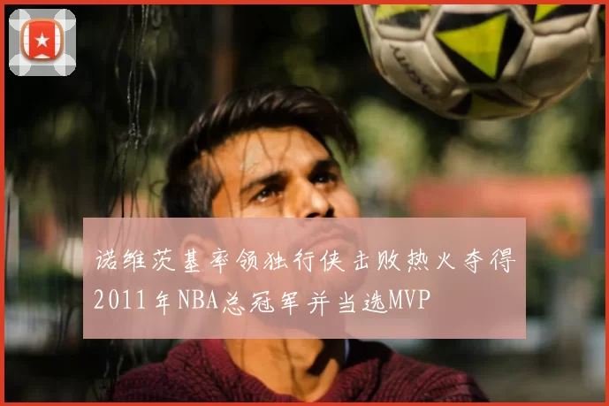 诺维茨基率领独行侠击败热火夺得2011年NBA总冠军并当选MVP