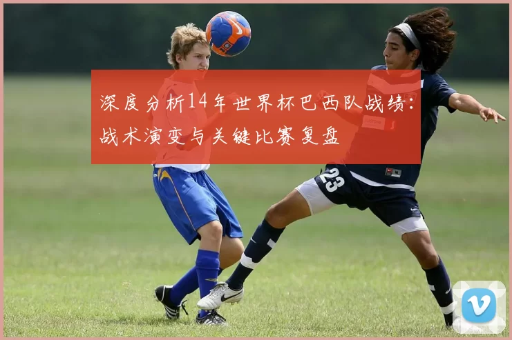 深度分析14年世界杯巴西队战绩:战术演变与关键比赛复盘