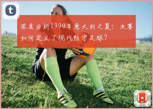 深度分析1990年意大利之夏:决赛如何定义了现代防守足球?