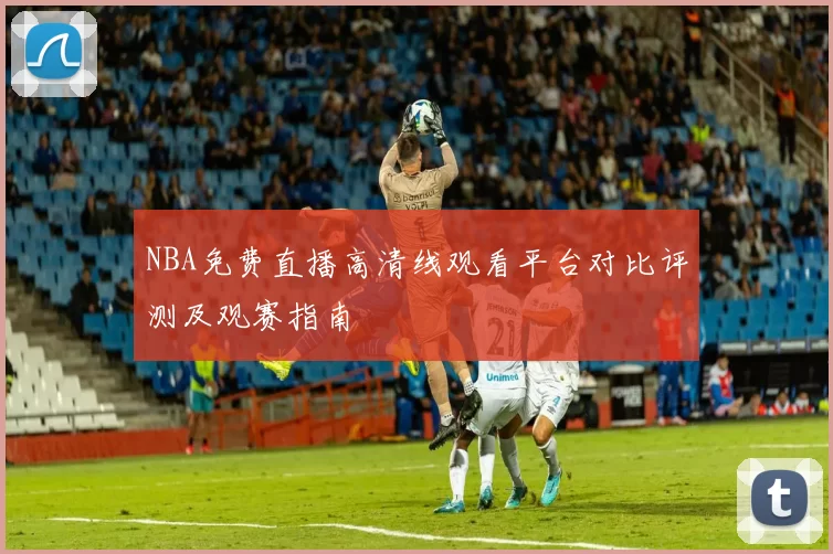 NBA免费直播高清线观看平台对比评测及观赛指南