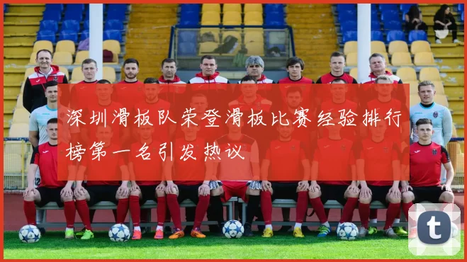 深圳滑板队荣登滑板比赛经验排行榜第一名引发热议