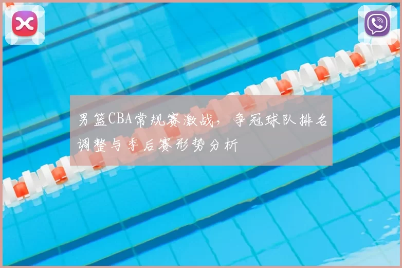 男篮CBA常规赛激战,争冠球队排名调整与季后赛形势分析