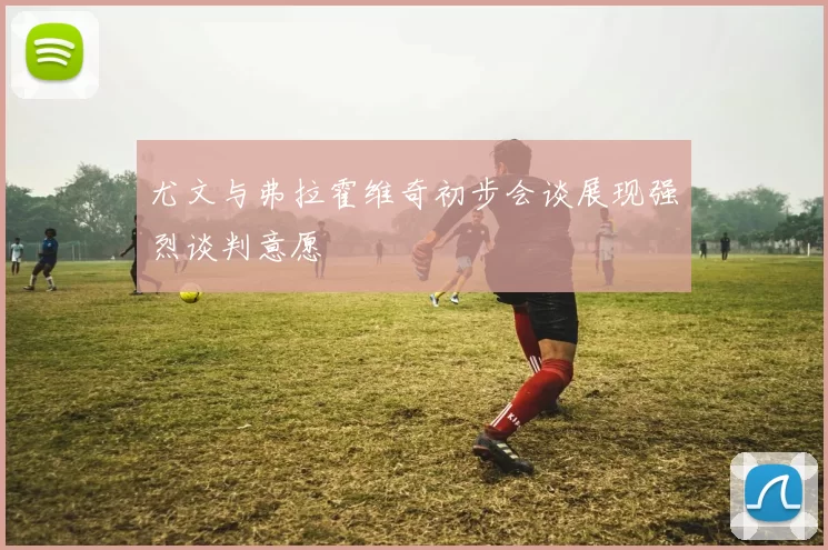 尤文与弗拉霍维奇初步会谈展现强烈谈判意愿