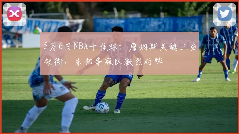 5月6日NBA十佳球:詹姆斯关键三分领衔,东部争冠队激烈对阵