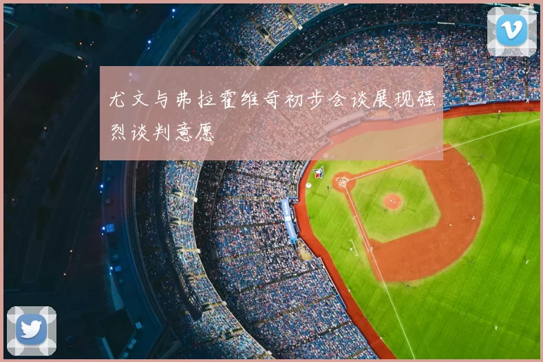 尤文与弗拉霍维奇初步会谈展现强烈谈判意愿