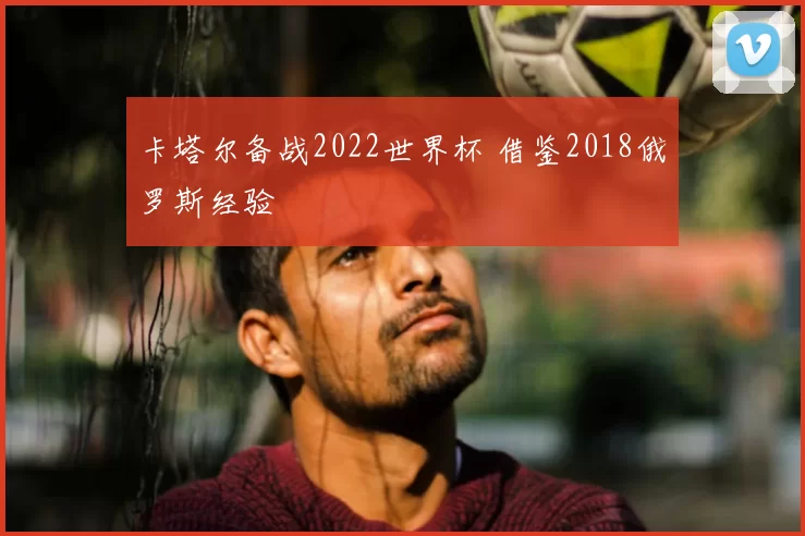 卡塔尔备战2022世界杯 借鉴2018俄罗斯经验