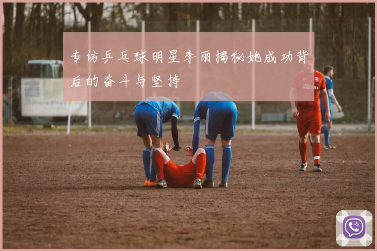 专访乒乓球明星李丽揭秘她成功背后的奋斗与坚持