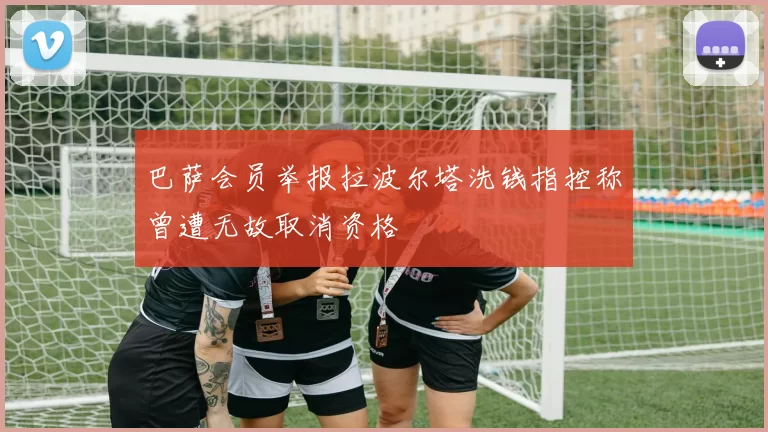 巴萨会员举报拉波尔塔洗钱指控称曾遭无故取消资格