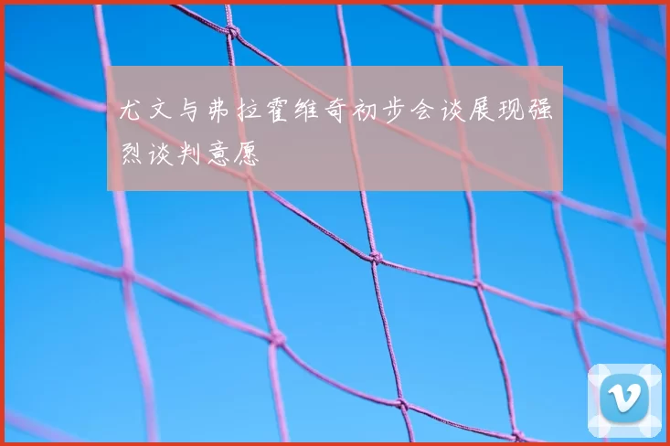 尤文与弗拉霍维奇初步会谈展现强烈谈判意愿