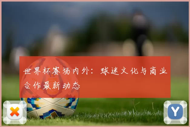 世界杯赛场内外:球迷文化与商业合作最新动态