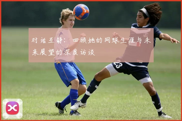 对话王静:回顾她的网球生涯与未来展望的深度访谈