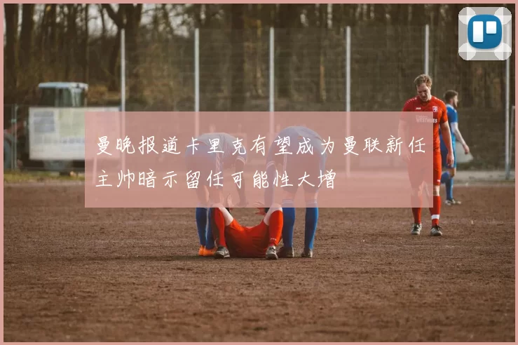 曼晚报道卡里克有望成为曼联新任主帅暗示留任可能性大增