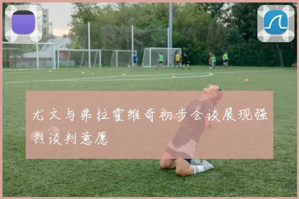 尤文与弗拉霍维奇初步会谈展现强烈谈判意愿