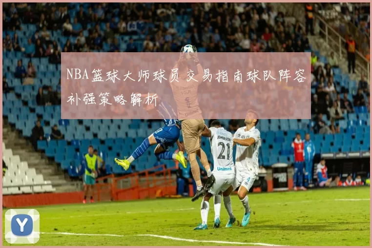 NBA篮球大师球员交易指南球队阵容补强策略解析
