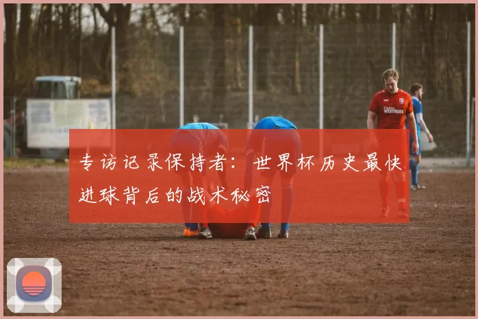 专访记录保持者:世界杯历史最快进球背后的战术秘密