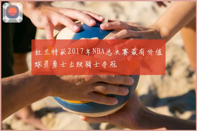 杜兰特获2017年NBA总决赛最有价值球员勇士击败骑士夺冠