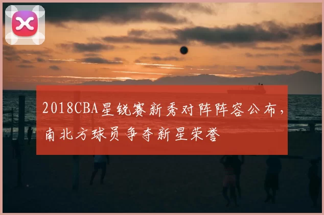 2018CBA星锐赛新秀对阵阵容公布,南北方球员争夺新星荣誉