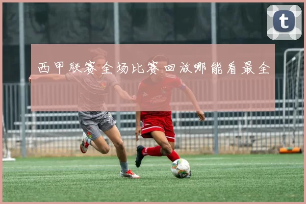 西甲联赛全场比赛回放哪能看最全