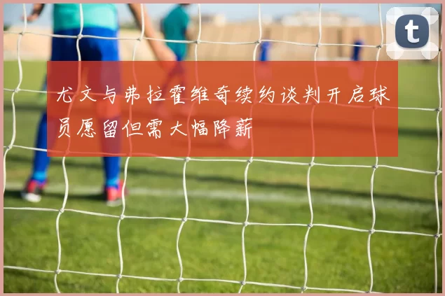 尤文与弗拉霍维奇续约谈判开启球员愿留但需大幅降薪
