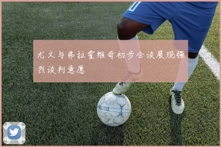 尤文与弗拉霍维奇初步会谈展现强烈谈判意愿
