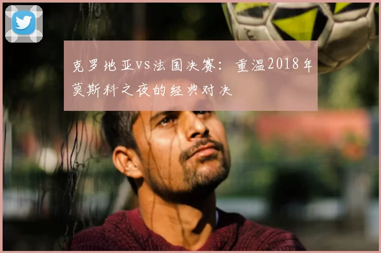 克罗地亚vs法国决赛:重温2018年莫斯科之夜的经典对决