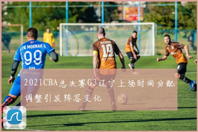2021CBA总决赛G3辽宁上场时间分配调整引发阵容变化