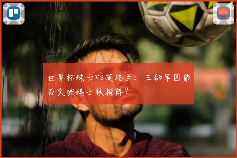 世界杯瑞士vs英格兰:三狮军团能否突破瑞士铁桶阵?