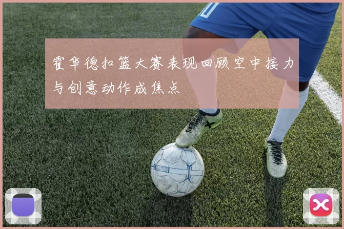 霍华德扣篮大赛表现回顾空中接力与创意动作成焦点