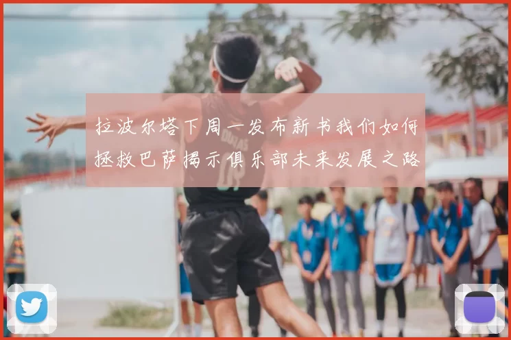 拉波尔塔下周一发布新书我们如何拯救巴萨揭示俱乐部未来发展之路
