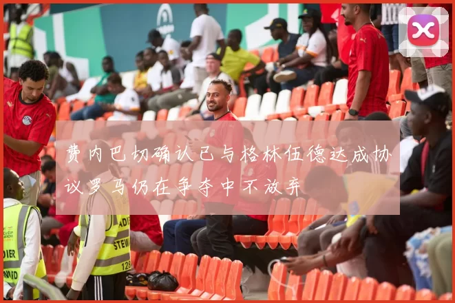 费内巴切确认已与格林伍德达成协议罗马仍在争夺中不放弃