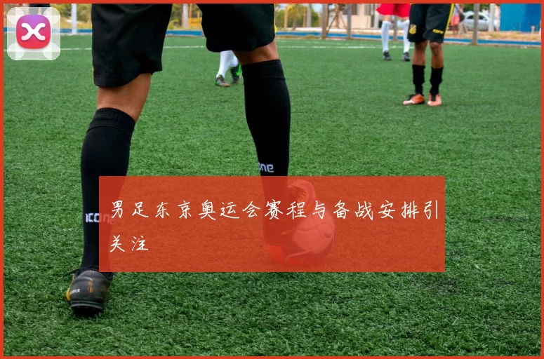 男足东京奥运会赛程与备战安排引关注