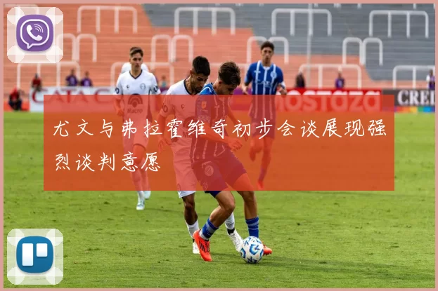 尤文与弗拉霍维奇初步会谈展现强烈谈判意愿