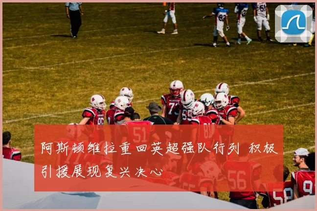 阿斯顿维拉重回英超强队行列 积极引援展现复兴决心