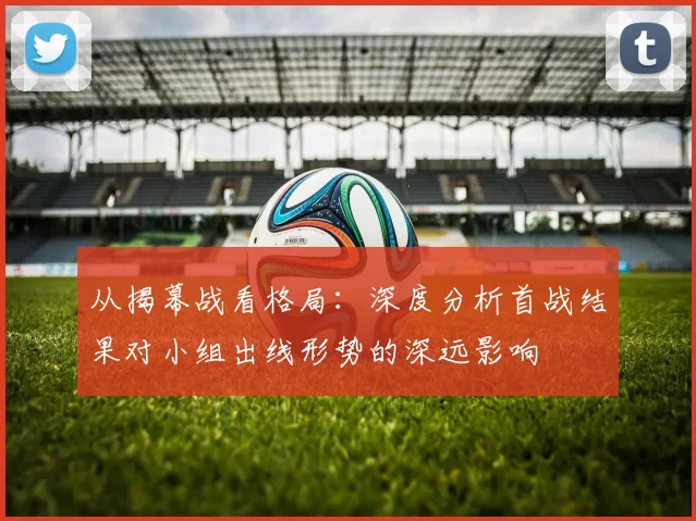 从揭幕战看格局:深度分析首战结果对小组出线形势的深远影响
